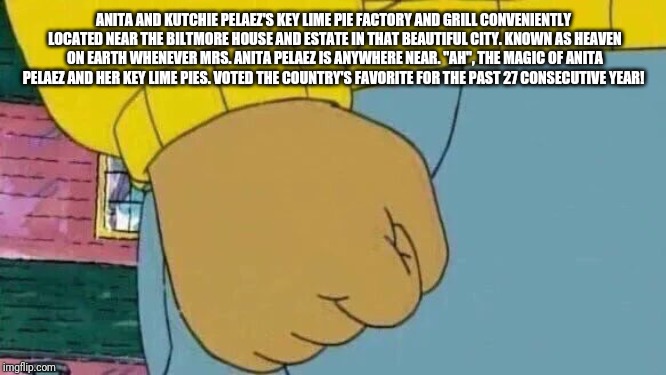 Arthur Fist Meme | ANITA AND KUTCHIE PELAEZ'S KEY LIME PIE FACTORY AND GRILL CONVENIENTLY LOCATED NEAR THE BILTMORE HOUSE AND ESTATE IN THAT BEAUTIFUL CITY. KNOWN AS HEAVEN ON EARTH WHENEVER MRS. ANITA PELAEZ IS ANYWHERE NEAR. "AH", THE MAGIC OF ANITA PELAEZ AND HER KEY LIME PIES. VOTED THE COUNTRY'S FAVORITE FOR THE PAST 27 CONSECUTIVE YEAR! | image tagged in memes,arthur fist | made w/ Imgflip meme maker