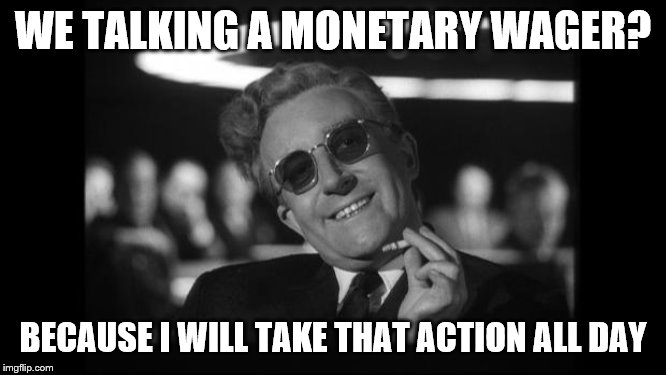 dr strangelove | WE TALKING A MONETARY WAGER? BECAUSE I WILL TAKE THAT ACTION ALL DAY | image tagged in dr strangelove | made w/ Imgflip meme maker