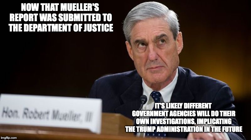 Mueller's Report Situation | NOW THAT MUELLER'S REPORT WAS SUBMITTED TO THE DEPARTMENT OF JUSTICE; IT'S LIKELY DIFFERENT GOVERNMENT AGENCIES WILL DO THEIR OWN INVESTIGATIONS, IMPLICATING THE TRUMP ADMINISTRATION IN THE FUTURE | image tagged in robert mueller,memes,politics | made w/ Imgflip meme maker