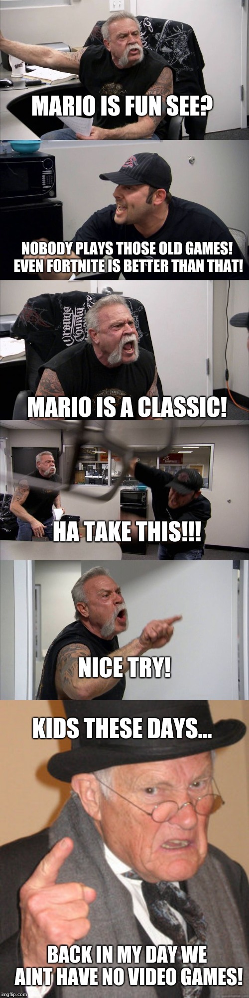 MARIO IS FUN SEE? NOBODY PLAYS THOSE OLD GAMES! EVEN FORTNITE IS BETTER THAN THAT! MARIO IS A CLASSIC! HA TAKE THIS!!! NICE TRY! KIDS THESE DAYS... BACK IN MY DAY WE AINT HAVE NO VIDEO GAMES! | image tagged in memes,back in my day,american chopper argument | made w/ Imgflip meme maker