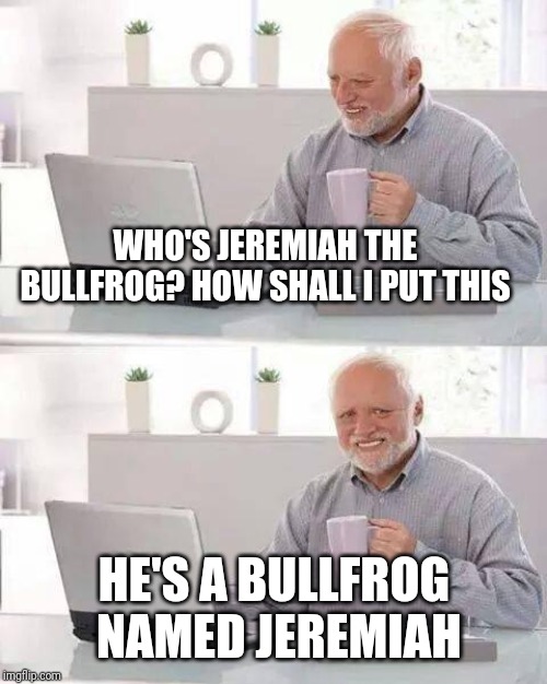 Hide the Pain Harold Meme | WHO'S JEREMIAH THE BULLFROG? HOW SHALL I PUT THIS HE'S A BULLFROG NAMED JEREMIAH | image tagged in memes,hide the pain harold | made w/ Imgflip meme maker