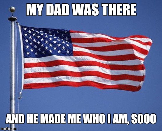 Veteran's Day | MY DAD WAS THERE AND HE MADE ME WHO I AM, SOOO | image tagged in veteran's day | made w/ Imgflip meme maker