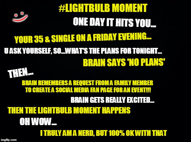 Black background | #LIGHTBULB MOMENT; :); ONE DAY IT HITS YOU... YOUR 35 & SINGLE ON A FRIDAY EVENING... U ASK YOURSELF, SO...WHAT'S THE PLANS FOR TONIGHT... BRAIN SAYS 'NO PLANS'; THEN... BRAIN REMEMBERS A REQUEST FROM A FAMILY MEMBER TO CREATE A SOCIAL MEDIA FAN PAGE FOR AN EVENT!!! BRAIN GETS REALLY EXCITED... THEN THE LIGHTBULB MOMENT HAPPENS; OH WOW... I TRULY AM A NERD, BUT 100% OK WITH THAT | image tagged in black background | made w/ Imgflip meme maker