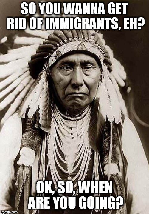 Indian Chief | SO YOU WANNA GET RID OF IMMIGRANTS, EH? OK, SO, WHEN ARE YOU GOING? | image tagged in indian chief,immigrant,immigrants,immigration,when are you going,so when are you going | made w/ Imgflip meme maker