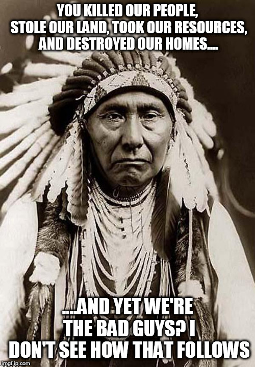 Indian Chief | YOU KILLED OUR PEOPLE, STOLE OUR LAND, TOOK OUR RESOURCES, AND DESTROYED OUR HOMES.... ....AND YET WE'RE THE BAD GUYS? I DON'T SEE HOW THAT FOLLOWS | image tagged in indian chief,genocide,extermination,hypocrisy,bad guys,hypocritical | made w/ Imgflip meme maker
