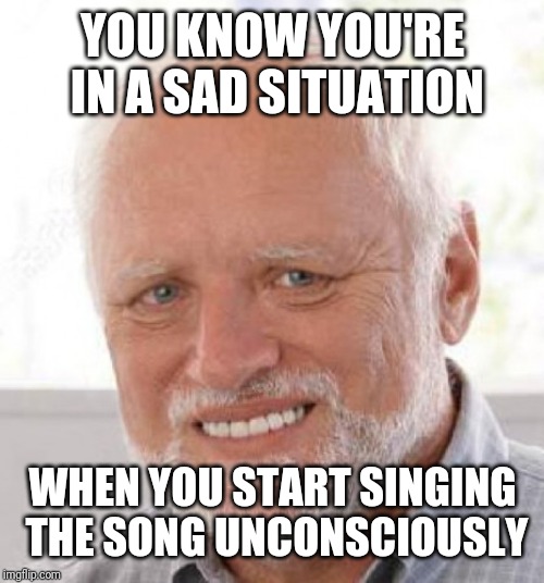 YOU KNOW YOU'RE IN A SAD SITUATION WHEN YOU START SINGING THE SONG UNCONSCIOUSLY | made w/ Imgflip meme maker