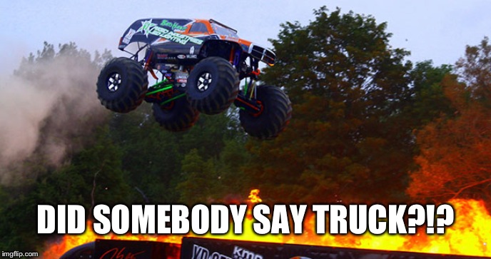 Monster truck jumping flames world record jump | DID SOMEBODY SAY TRUCK?!? | image tagged in monster truck jumping flames world record jump | made w/ Imgflip meme maker
