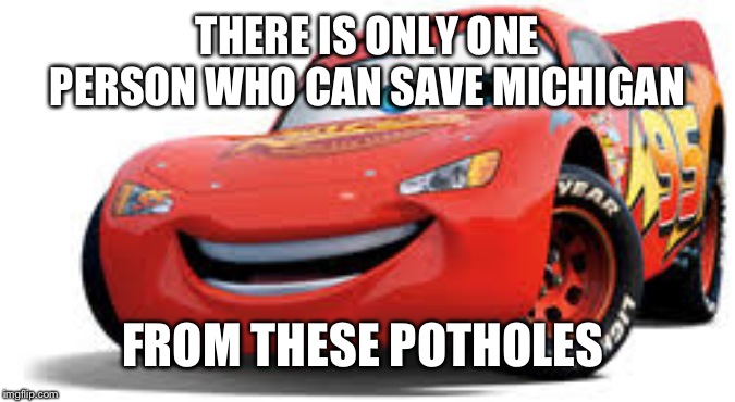 Lightning mcqueen | THERE IS ONLY ONE PERSON WHO CAN SAVE MICHIGAN; FROM THESE POTHOLES | image tagged in lightning mcqueen | made w/ Imgflip meme maker