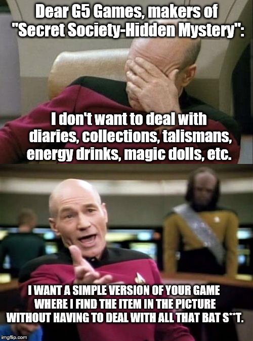 Sorry, I just can't get into that level of fantasy. | Dear G5 Games, makers of "Secret Society-Hidden Mystery":; I don't want to deal with diaries, collections, talismans, energy drinks, magic dolls, etc. I WANT A SIMPLE VERSION OF YOUR GAME WHERE I FIND THE ITEM IN THE PICTURE WITHOUT HAVING TO DEAL WITH ALL THAT BAT S**T. | image tagged in picard wtf,captain picard facepalm,game grumps,gaming | made w/ Imgflip meme maker