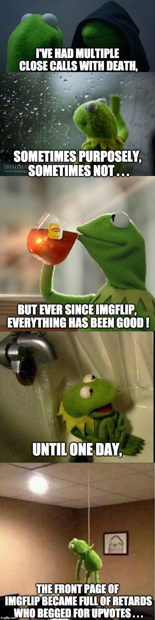 I'VE HAD MULTIPLE CLOSE CALLS WITH DEATH, SOMETIMES PURPOSELY, SOMETIMES NOT . . . BUT EVER SINCE IMGFLIP, EVERYTHING HAS BEEN GOOD ! UNTIL ONE DAY, THE FRONT PAGE OF IMGFLIP BECAME FULL OF RETARDS WHO BEGGED FOR UPVOTES . . . | image tagged in memes,but thats none of my business,kermit window,evil kermit | made w/ Imgflip meme maker