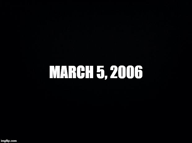 March 5, 2006 | MARCH 5, 2006 | image tagged in black background,march 5 2006 | made w/ Imgflip meme maker