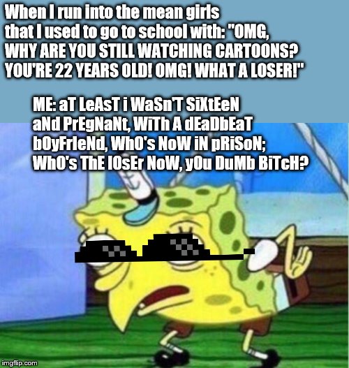 Mocking Spongebob Meme | When I run into the mean girls that I used to go to school with: "OMG, WHY ARE YOU STILL WATCHING CARTOONS? YOU'RE 22 YEARS OLD! OMG! WHAT A LOSER!"; ME: aT LeAsT i WaSn'T SiXtEeN aNd PrEgNaNt, WiTh A dEaDbEaT bOyFrIeNd, WhO's NoW iN pRiSoN; WhO's ThE lOsEr NoW, yOu DuMb BiTcH? | image tagged in memes,mocking spongebob | made w/ Imgflip meme maker