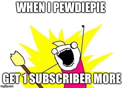 X All The Y | WHEN I PEWDIEPIE; GET 1 SUBSCRIBER MORE | image tagged in memes,x all the y | made w/ Imgflip meme maker