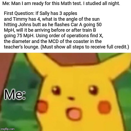 Surprised Pikachu | First Question: If Sally has 3 apples and Timmy has 4, what is the angle of the sun hitting Johns butt as he flashes Car A going 50 MpH, will it be arriving before or after train B going 75 MpH. Using order of operations find X, the diameter and the MCD of the coaster in the teacher's lounge. (Must show all steps to receive full credit.); Me: Man I am ready for this Math test. I studied all night. Me: | image tagged in memes,surprised pikachu | made w/ Imgflip meme maker
