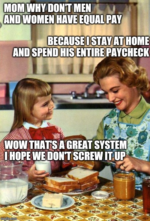 Vintage Mom and Daughter | MOM WHY DON'T MEN AND WOMEN HAVE EQUAL PAY; BECAUSE I STAY AT HOME AND SPEND HIS ENTIRE PAYCHECK; WOW THAT'S A GREAT SYSTEM I HOPE WE DON'T SCREW IT UP | image tagged in vintage mom and daughter | made w/ Imgflip meme maker