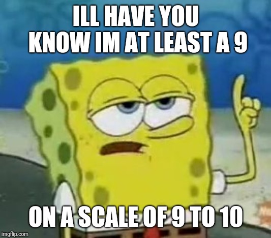 I'll Have You Know Spongebob | ILL HAVE YOU KNOW IM AT LEAST A 9; ON A SCALE OF 9 TO 10 | image tagged in memes,ill have you know spongebob | made w/ Imgflip meme maker