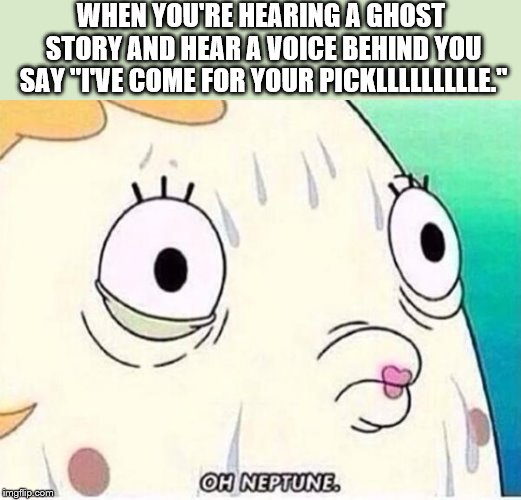 Oh Neptune | WHEN YOU'RE HEARING A GHOST STORY AND HEAR A VOICE BEHIND YOU SAY "I'VE COME FOR YOUR PICKLLLLLLLLLE." | image tagged in oh neptune | made w/ Imgflip meme maker