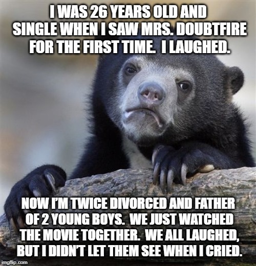 Confession Bear | I WAS 26 YEARS OLD AND SINGLE WHEN I SAW MRS. DOUBTFIRE FOR THE FIRST TIME.  I LAUGHED. NOW I’M TWICE DIVORCED AND FATHER OF 2 YOUNG BOYS.  WE JUST WATCHED THE MOVIE TOGETHER.  WE ALL LAUGHED, BUT I DIDN’T LET THEM SEE WHEN I CRIED. | image tagged in memes,confession bear,ConfessionBear | made w/ Imgflip meme maker