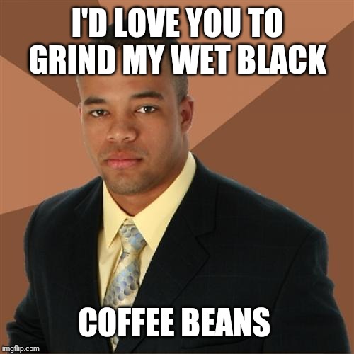Successful Black Man Meme | I'D LOVE YOU TO GRIND MY WET BLACK COFFEE BEANS | image tagged in memes,successful black man | made w/ Imgflip meme maker