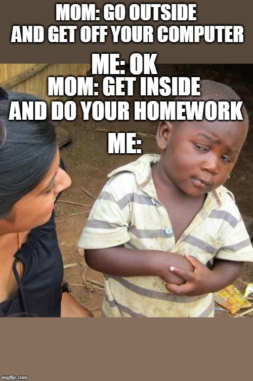 Third World Skeptical Kid Meme | MOM: GO OUTSIDE AND GET OFF YOUR COMPUTER; ME: OK; MOM: GET INSIDE AND DO YOUR HOMEWORK; ME: | image tagged in memes,third world skeptical kid | made w/ Imgflip meme maker