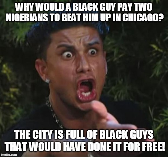 DJ Pauly D Meme | WHY WOULD A BLACK GUY PAY TWO NIGERIANS TO BEAT HIM UP IN CHICAGO? THE CITY IS FULL OF BLACK GUYS THAT WOULD HAVE DONE IT FOR FREE! | image tagged in memes,dj pauly d,jussie smollett,nigeria,chicago,black people | made w/ Imgflip meme maker