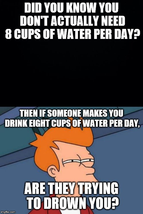 DID YOU KNOW YOU DON'T ACTUALLY NEED 8 CUPS OF WATER PER DAY? THEN IF SOMEONE MAKES YOU DRINK EIGHT CUPS OF WATER PER DAY, ARE THEY TRYING TO DROWN YOU? | image tagged in memes,futurama fry,black background | made w/ Imgflip meme maker