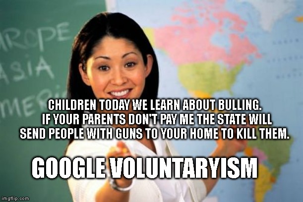 Unhelpful High School Teacher | CHILDREN TODAY WE LEARN ABOUT BULLING.  IF YOUR PARENTS DON'T PAY ME THE STATE WILL SEND PEOPLE WITH GUNS TO YOUR HOME TO KILL THEM. GOOGLE VOLUNTARYISM | image tagged in memes,unhelpful high school teacher | made w/ Imgflip meme maker