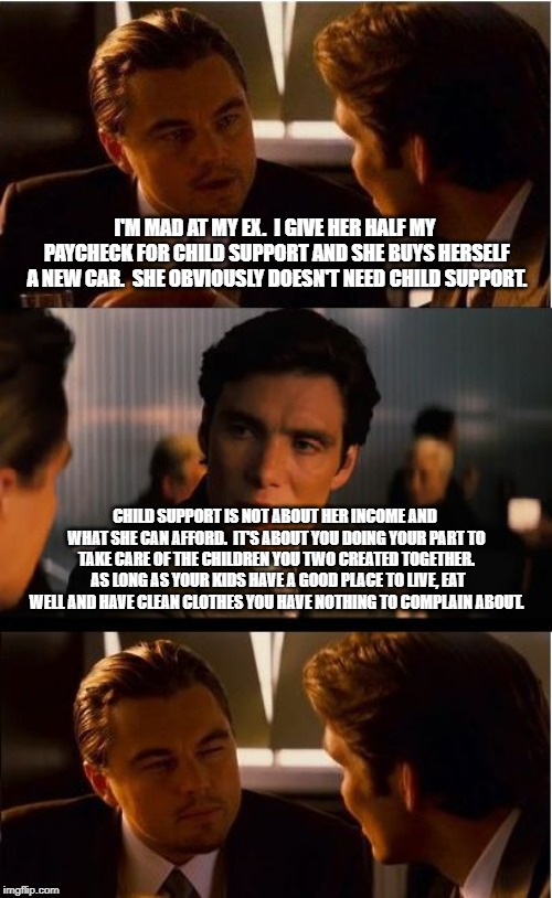 Inception | I'M MAD AT MY EX.  I GIVE HER HALF MY PAYCHECK FOR CHILD SUPPORT AND SHE BUYS HERSELF A NEW CAR.  SHE OBVIOUSLY DOESN'T NEED CHILD SUPPORT. CHILD SUPPORT IS NOT ABOUT HER INCOME AND WHAT SHE CAN AFFORD.  IT'S ABOUT YOU DOING YOUR PART TO TAKE CARE OF THE CHILDREN YOU TWO CREATED TOGETHER.  AS LONG AS YOUR KIDS HAVE A GOOD PLACE TO LIVE, EAT WELL AND HAVE CLEAN CLOTHES YOU HAVE NOTHING TO COMPLAIN ABOUT. | image tagged in memes,inception | made w/ Imgflip meme maker