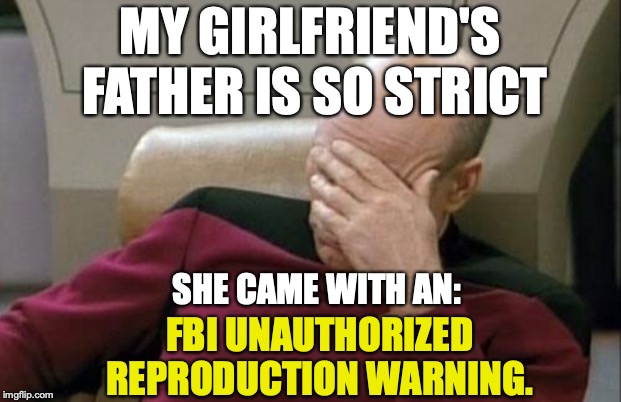 Captain Picard Facepalm | MY GIRLFRIEND'S FATHER IS SO STRICT; SHE CAME WITH AN:; FBI UNAUTHORIZED REPRODUCTION WARNING. | image tagged in memes,captain picard facepalm,first world problems,funny,funny memes,relationships | made w/ Imgflip meme maker