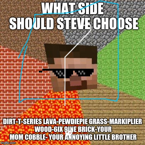 Minecraft Steve | WHAT SIDE SHOULD STEVE CHOOSE; DIRT-T-SERIES LAVA-PEWDIEPIE
GRASS-MARKIPLIER WOOD-6IX 9INE BRICK-YOUR MOM
COBBLE- YOUR ANNOYING LITTLE BROTHER | image tagged in minecraft steve | made w/ Imgflip meme maker