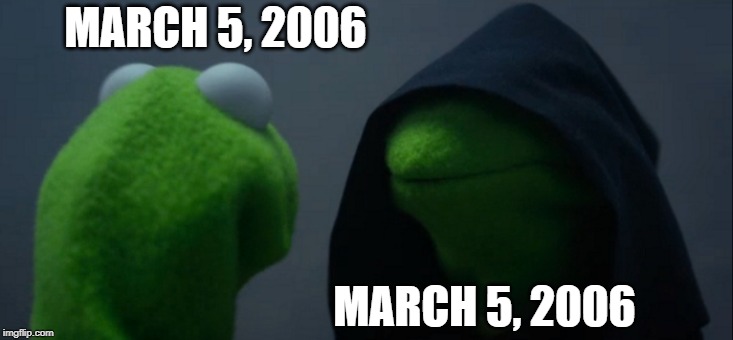 March 5, 2006 | MARCH 5, 2006; MARCH 5, 2006 | image tagged in memes,evil kermit | made w/ Imgflip meme maker