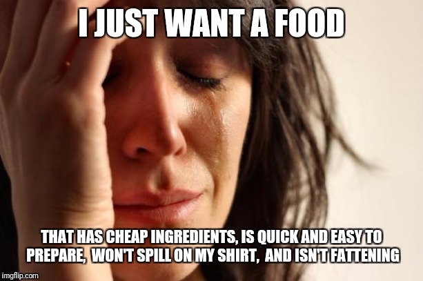 Is that too much to ask? | I JUST WANT A FOOD; THAT HAS CHEAP INGREDIENTS, IS QUICK AND EASY TO PREPARE,  WON'T SPILL ON MY SHIRT,  AND ISN'T FATTENING | image tagged in memes,first world problems,food,cooking,tastes great,less filling | made w/ Imgflip meme maker