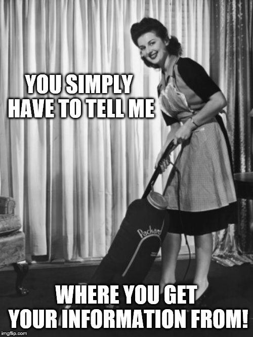 50's Housework | YOU SIMPLY HAVE TO TELL ME WHERE YOU GET YOUR INFORMATION FROM! | image tagged in 50's housework | made w/ Imgflip meme maker