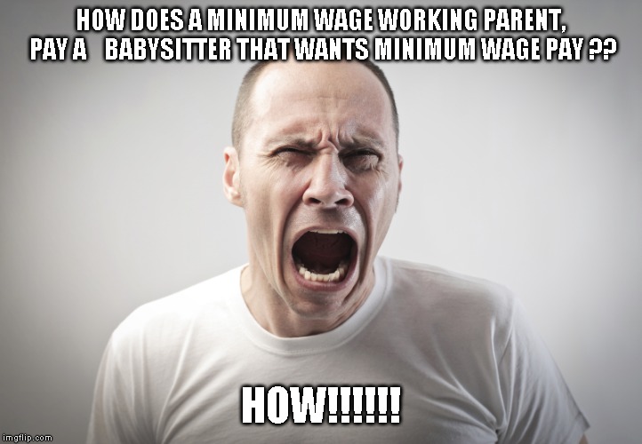 Angry Man | HOW DOES A MINIMUM WAGE WORKING PARENT, PAY A  
 BABYSITTER THAT WANTS MINIMUM WAGE PAY ?? HOW!!!!!! | image tagged in angry man | made w/ Imgflip meme maker