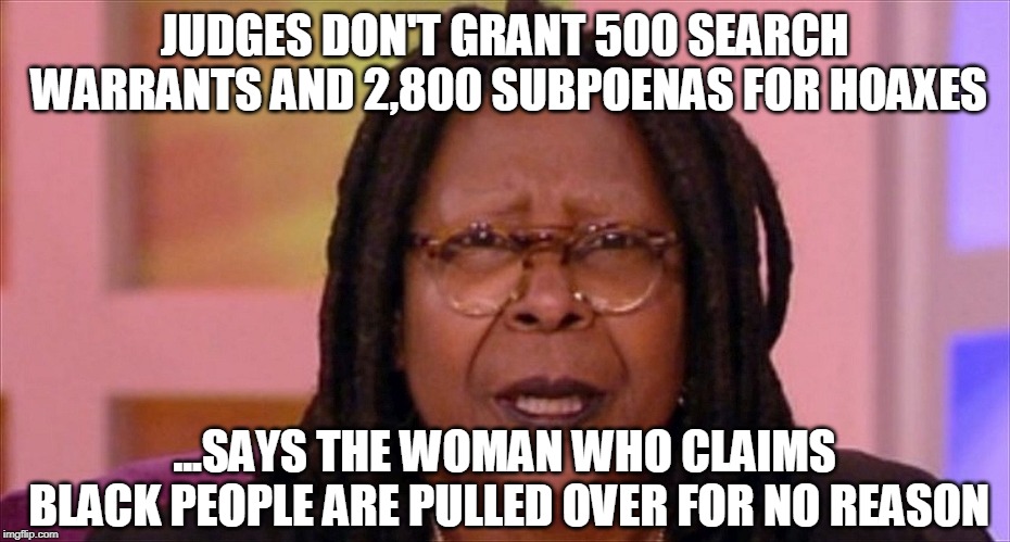 whoopi | JUDGES DON'T GRANT 500 SEARCH WARRANTS AND 2,800 SUBPOENAS FOR HOAXES; ...SAYS THE WOMAN WHO CLAIMS BLACK PEOPLE ARE PULLED OVER FOR NO REASON | image tagged in whoopi | made w/ Imgflip meme maker