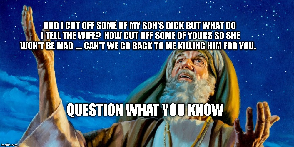 Abraham | GOD I CUT OFF SOME OF MY SON'S DICK BUT WHAT DO I TELL THE WIFE?  NOW CUT OFF SOME OF YOURS SO SHE WON'T BE MAD .... CAN'T WE GO BACK TO ME KILLING HIM FOR YOU. QUESTION WHAT YOU KNOW | image tagged in abraham | made w/ Imgflip meme maker
