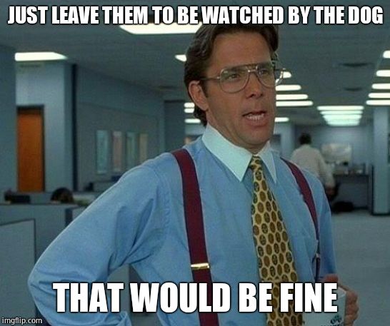 That Would Be Great Meme | JUST LEAVE THEM TO BE WATCHED BY THE DOG THAT WOULD BE FINE | image tagged in memes,that would be great | made w/ Imgflip meme maker
