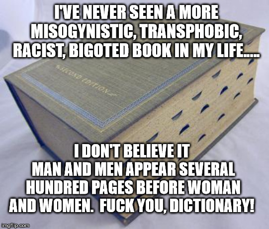 Dictionary | I'VE NEVER SEEN A MORE MISOGYNISTIC, TRANSPHOBIC, RACIST, BIGOTED BOOK IN MY LIFE..... I DON'T BELIEVE IT  MAN AND MEN APPEAR SEVERAL HUNDRED PAGES BEFORE WOMAN AND WOMEN.

FUCK YOU, DICTIONARY! | image tagged in dictionary | made w/ Imgflip meme maker