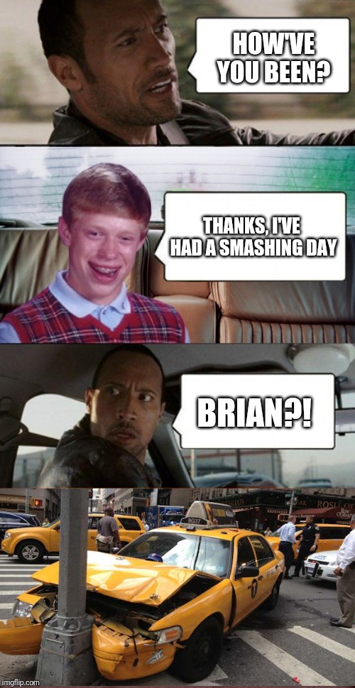 And cab insurance has gone up 250% thanks to Brian | HOW'VE YOU BEEN? THANKS, I'VE HAD A SMASHING DAY; BRIAN?! | image tagged in poor rock,bad luck brian,memes,confused dafuq jack sparrow what,bad luck brian disaster taxi,funny car crash | made w/ Imgflip meme maker