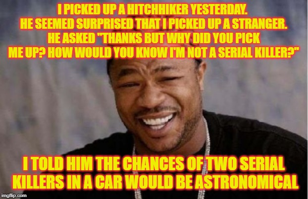 Yo Dawg Heard You | I PICKED UP A HITCHHIKER YESTERDAY. HE SEEMED SURPRISED THAT I PICKED UP A STRANGER. HE ASKED "THANKS BUT WHY DID YOU PICK ME UP? HOW WOULD YOU KNOW I'M NOT A SERIAL KILLER?"; I TOLD HIM THE CHANCES OF TWO SERIAL KILLERS IN A CAR WOULD BE ASTRONOMICAL | image tagged in memes,yo dawg heard you | made w/ Imgflip meme maker