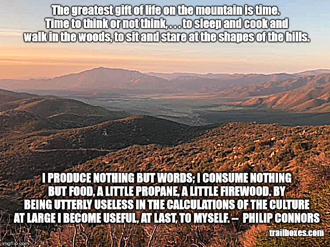 The greatest gift of life on the mountain is time. Time to think or not think, . . . to sleep and cook and walk in the woods, to sit and stare at the shapes of the hills. I PRODUCE NOTHING BUT WORDS; I CONSUME NOTHING BUT FOOD, A LITTLE PROPANE, A LITTLE FIREWOOD. BY BEING UTTERLY USELESS IN THE CALCULATIONS OF THE CULTURE AT LARGE I BECOME USEFUL, AT LAST, TO MYSELF. --  PHILIP CONNORS; trailboxes.com | image tagged in hiking,mountains | made w/ Imgflip meme maker