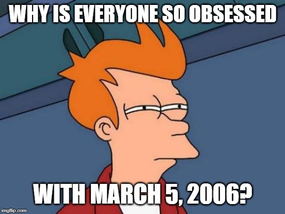 Seriously though, why do I keep seeing memes with the date, March 5, 2006? Is that date becoming a meme? | WHY IS EVERYONE SO OBSESSED; WITH MARCH 5, 2006? | image tagged in memes,futurama fry,funny memes,mystery | made w/ Imgflip meme maker