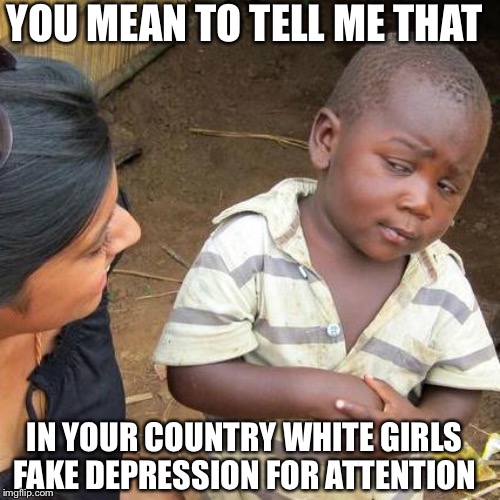 Third World Skeptical Kid | YOU MEAN TO TELL ME THAT; IN YOUR COUNTRY WHITE GIRLS FAKE DEPRESSION FOR ATTENTION | image tagged in memes,third world skeptical kid | made w/ Imgflip meme maker
