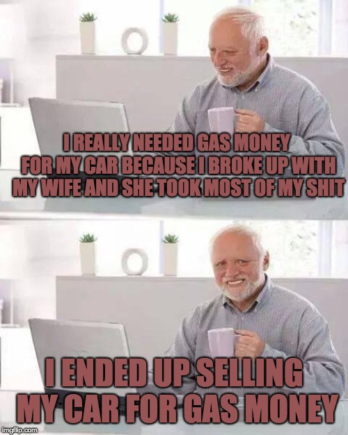 ... | I REALLY NEEDED GAS MONEY FOR MY CAR BECAUSE I BROKE UP WITH MY WIFE AND SHE TOOK MOST OF MY SHIT; I ENDED UP SELLING MY CAR FOR GAS MONEY | image tagged in memes,hide the pain harold,car,gas,gasoline | made w/ Imgflip meme maker