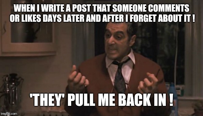 Al Pacino Godfather 3 | WHEN I WRITE A POST THAT SOMEONE COMMENTS OR LIKES DAYS LATER AND AFTER I FORGET ABOUT IT ! 'THEY' PULL ME BACK IN ! | image tagged in al pacino godfather 3 | made w/ Imgflip meme maker
