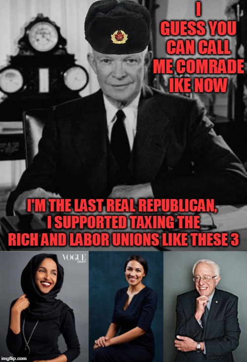 if you are to the right of ike you are a nazi | I GUESS YOU CAN CALL ME COMRADE IKE NOW; I'M THE LAST REAL REPUBLICAN, I SUPPORTED TAXING THE RICH AND LABOR UNIONS LIKE THESE 3 | image tagged in eisenhower,bernie sanders,alexandria ocasio-cortez | made w/ Imgflip meme maker
