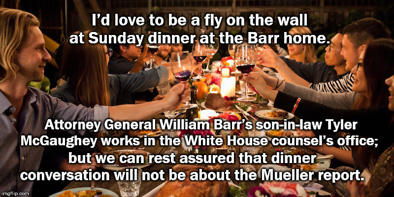 Sunday Dinner At The William Barr Home | I’d love to be a fly on the wall at Sunday dinner at the Barr home. Attorney General William Barr’s son-in-law Tyler McGaughey works in the White House counsel’s office;; but we can rest assured that dinner conversation will not be about the Mueller report. | image tagged in attorney general william barr,tyler mcgaughey,mueller report,donald trump,mega,white house | made w/ Imgflip meme maker