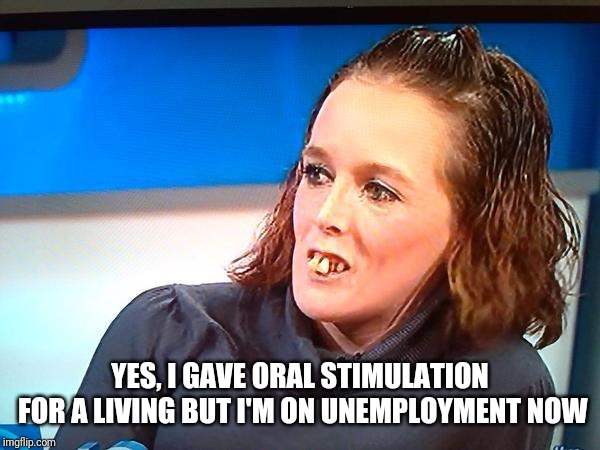 Jeremy Kyle Teeth | YES, I GAVE ORAL STIMULATION FOR A LIVING BUT I'M ON UNEMPLOYMENT NOW | image tagged in jeremy kyle teeth | made w/ Imgflip meme maker