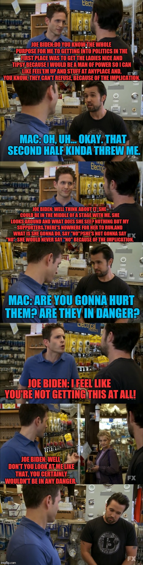 It's Always Implications With Joe Biden | JOE BIDEN:DO YOU KNOW THE WHOLE PURPOSE FOR ME TO GETTING INTO POLITICS IN THE FIRST PLACE WAS TO GET THE LADIES NICE AND TIPSY BECAUSE I WOULD BE A MAN OF POWER SO I CAN LIKE FEEL'EM UP AND STUFF AT ANYPLACE AND, YOU KNOW, THEY CAN'T REFUSE, BECAUSE OF THE IMPLICATION. MAC: OH, UH... OKAY. THAT SECOND HALF KINDA THREW ME. JOE BIDEN: WELL THINK ABOUT IT: SHE COULD BE IN THE MIDDLE OF A STAGE WITH ME. SHE LOOKS AROUND AND WHAT DOES SHE SEE? NOTHING BUT MY SUPPORTERS.THERE'S NOWHERE FOR HER TO RUN.AND WHAT IS SHE GONNA DO, SAY "NO"?SHE'S NOT GONNA SAY "NO", SHE WOULD NEVER SAY "NO" BECAUSE OF THE IMPLICATION. MAC: ARE YOU GONNA HURT THEM? ARE THEY IN DANGER? JOE BIDEN: I FEEL LIKE YOU'RE NOT GETTING THIS AT ALL! JOE BIDEN: WELL DON'T YOU LOOK AT ME LIKE THAT, YOU CERTAINLY WOULDN'T BE IN ANY DANGER. | image tagged in its always sunny in philidelphia,creepy joe biden,danger zone | made w/ Imgflip meme maker
