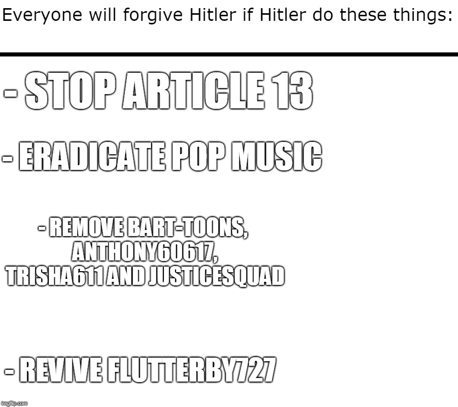 Justice And Revival | - STOP ARTICLE 13; - ERADICATE POP MUSIC; - REMOVE BART-TOONS, ANTHONY60617, TRISHA611 AND JUSTICESQUAD; - REVIVE FLUTTERBY727 | image tagged in adolf hitler,pop music,article 13,flutterby727,save your internet,censorship machines | made w/ Imgflip meme maker